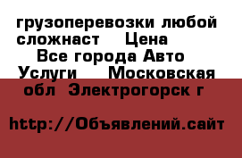 грузоперевозки любой сложнаст  › Цена ­ 100 - Все города Авто » Услуги   . Московская обл.,Электрогорск г.